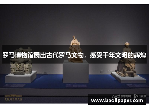 罗马博物馆展出古代罗马文物，感受千年文明的辉煌