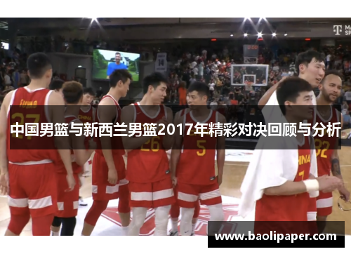 中国男篮与新西兰男篮2017年精彩对决回顾与分析
