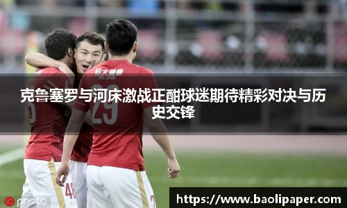 克鲁塞罗与河床激战正酣球迷期待精彩对决与历史交锋