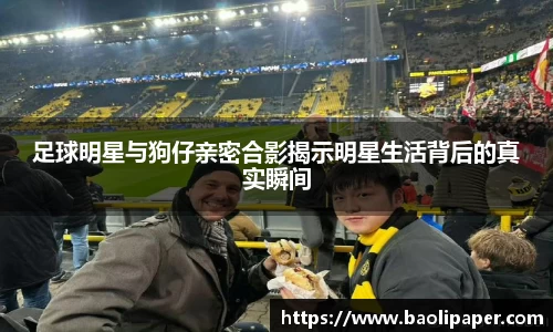 足球明星与狗仔亲密合影揭示明星生活背后的真实瞬间